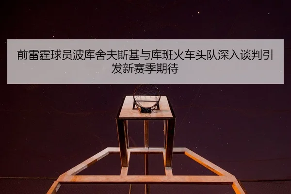前雷霆球员波库舍夫斯基与库班火车头队深入谈判引发新赛季期待